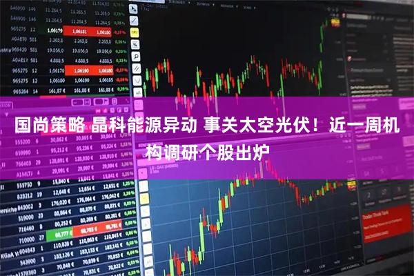 国尚策略 晶科能源异动 事关太空光伏！近一周机构调研个股出炉