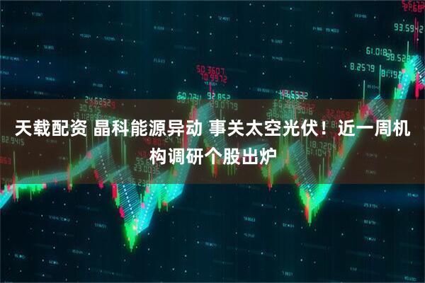 天载配资 晶科能源异动 事关太空光伏！近一周机构调研个股出炉