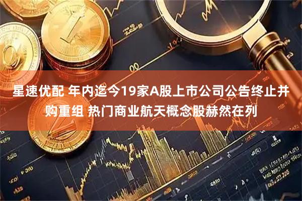 星速优配 年内迄今19家A股上市公司公告终止并购重组 热门商业航天概念股赫然在列