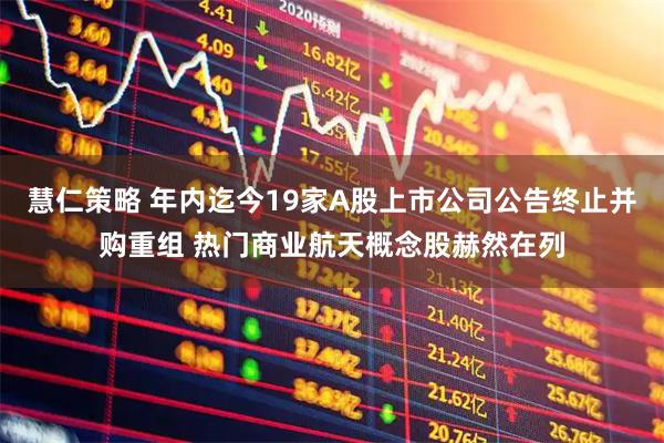 慧仁策略 年内迄今19家A股上市公司公告终止并购重组 热门商业航天概念股赫然在列