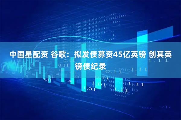 中国星配资 谷歌：拟发债募资45亿英镑 创其英镑债纪录