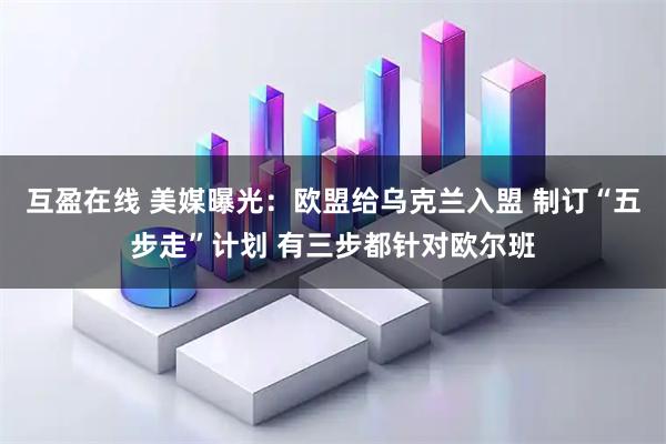 互盈在线 美媒曝光：欧盟给乌克兰入盟 制订“五步走”计划 有三步都针对欧尔班