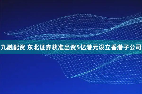 九融配资 东北证券获准出资5亿港元设立香港子公司