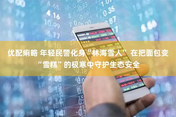 优配痢略 年轻民警化身“林海雪人” 在把面包变“雪糕”的极寒中守护生态安全
