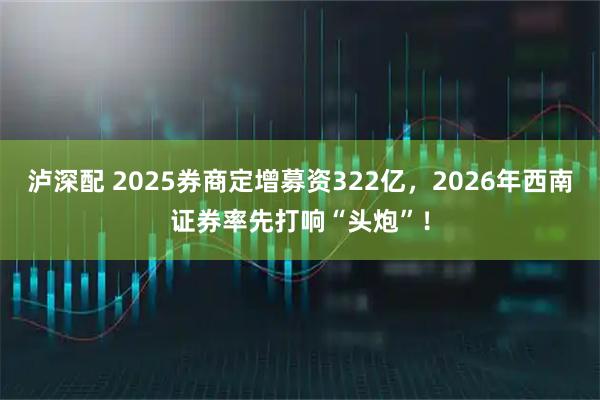 泸深配 2025券商定增募资322亿，2026年西南证券率先打响“头炮”！